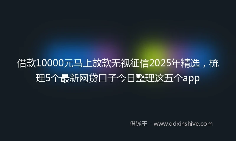 借款10000元马上放款无视征信2025年精选，梳理5个最新网贷口子今日整理这五个app