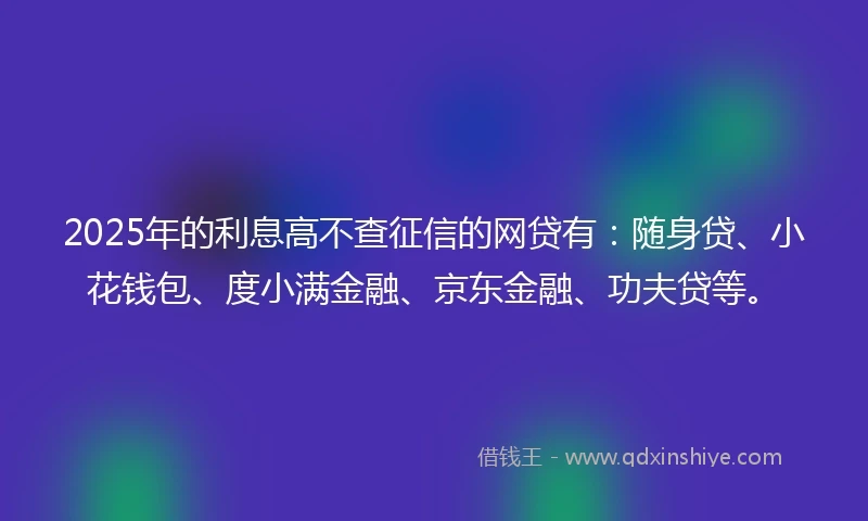 2025年的利息高不查征信的网贷有：随身贷、小花钱包、度小满金融、京东金融、功夫贷等。