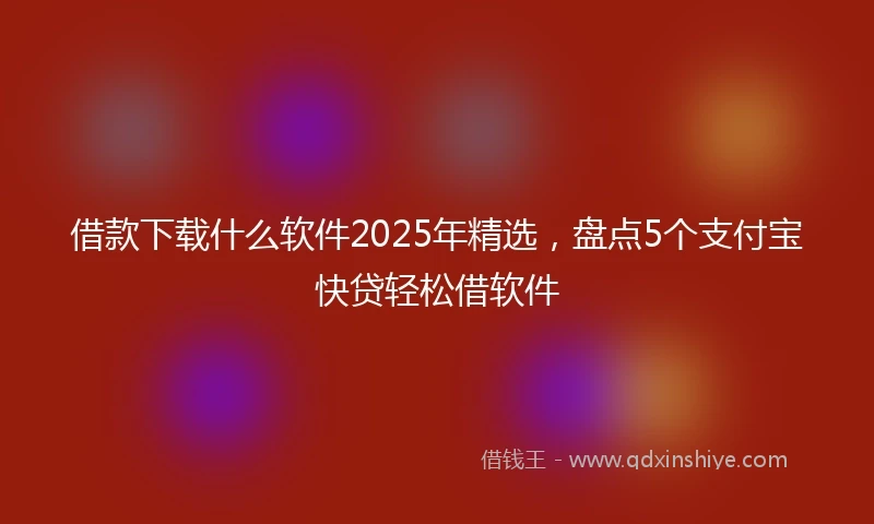 借款下载什么软件2025年精选，盘点5个支付宝快贷轻松借软件