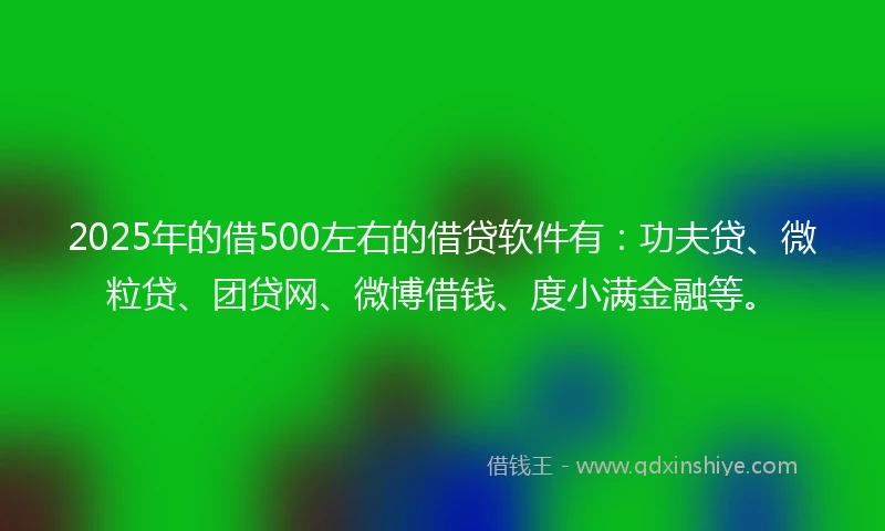 2025年的借500左右的借贷软件有：功夫贷、微粒贷、团贷网、微博借钱、度小满金融等。