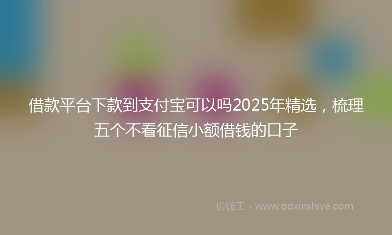 借款平台下款到支付宝可以吗2025年精选，梳理五个不看征信小额借钱的口子