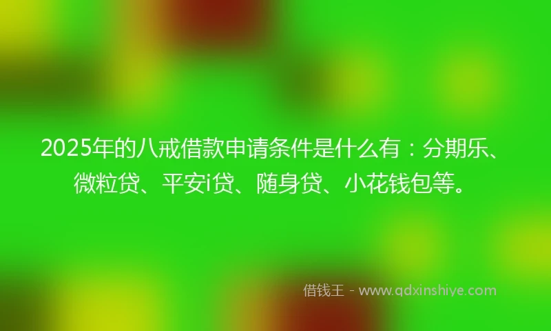 2025年的八戒借款申请条件是什么有：分期乐、微粒贷、平安i贷、随身贷、小花钱包等。