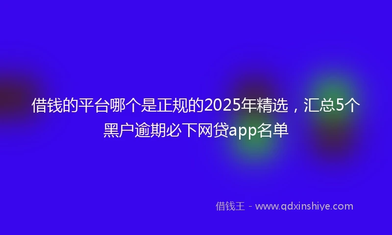 借钱的平台哪个是正规的2025年精选，汇总5个黑户逾期必下网贷app名单