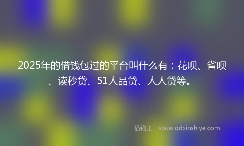 2025年的借钱包过的平台叫什么有：花呗、省呗、读秒贷、51人品贷、人人贷等。