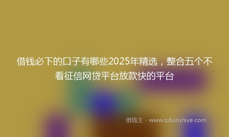 借钱必下的口子有哪些2025年精选，整合五个不看征信网贷平台放款快的平台