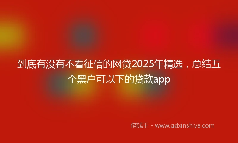 到底有没有不看征信的网贷2025年精选，总结五个黑户可以下的贷款app