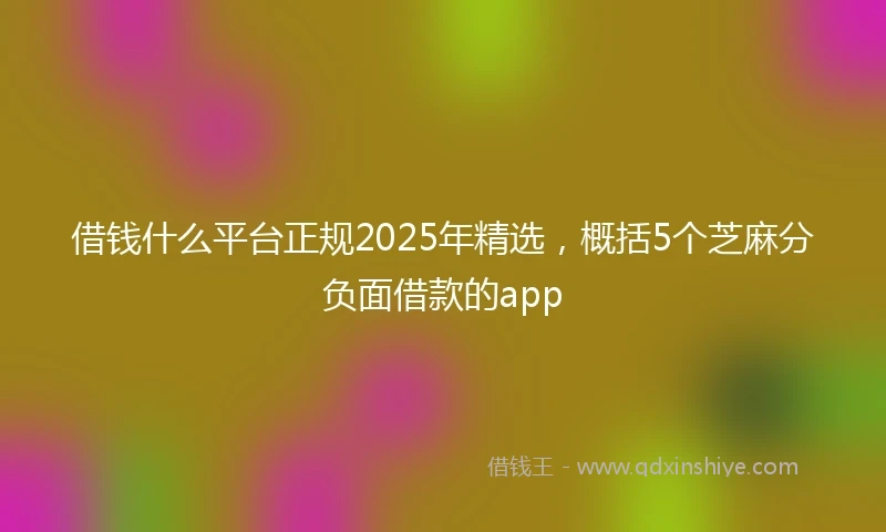 借钱什么平台正规2025年精选，概括5个芝麻分负面借款的app