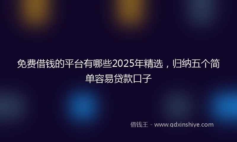 免费借钱的平台有哪些2025年精选，归纳五个简单容易贷款口子