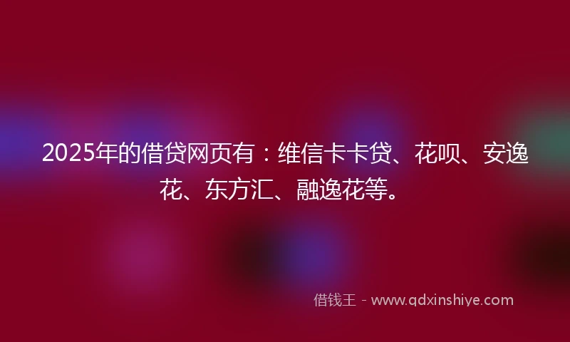 2025年的借贷网页有：维信卡卡贷、花呗、安逸花、东方汇、融逸花等。