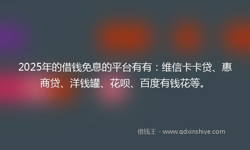 2025年的借钱免息的平台有有：维信卡卡贷、惠商贷、洋钱罐、花呗、百度有钱花等。