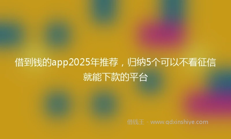 借到钱的app2025年推荐，归纳5个可以不看征信就能下款的平台