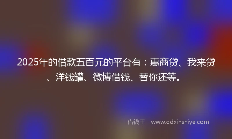 2025年的借款五百元的平台有：惠商贷、我来贷、洋钱罐、微博借钱、替你还等。