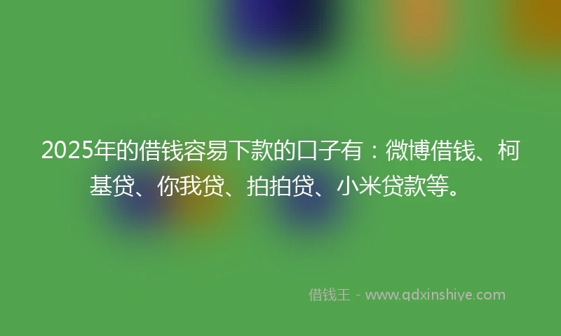 2025年的借钱容易下款的口子有：微博借钱、柯基贷、你我贷、拍拍贷、小米贷款等。