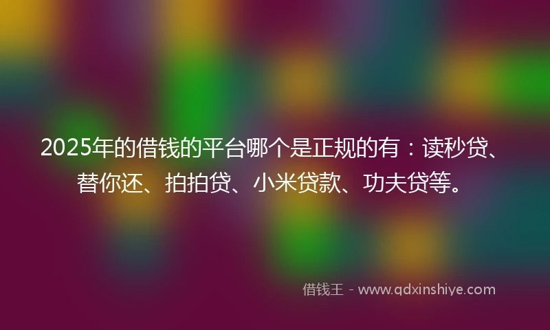 2025年的借钱的平台哪个是正规的有：读秒贷、替你还、拍拍贷、小米贷款、功夫贷等。