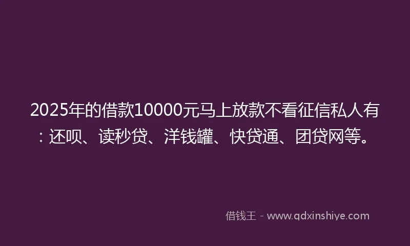 2025年的借款10000元马上放款不看征信私人有：还呗、读秒贷、洋钱罐、快贷通、团贷网等。
