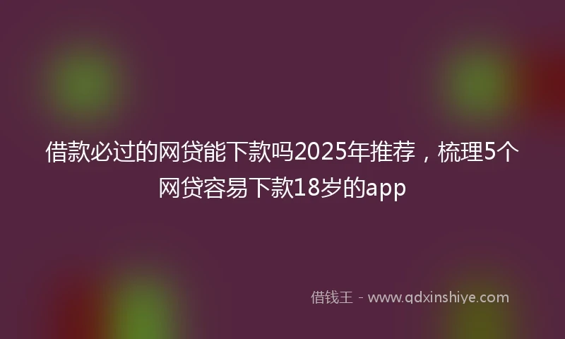 借款必过的网贷能下款吗2025年推荐，梳理5个网贷容易下款18岁的app