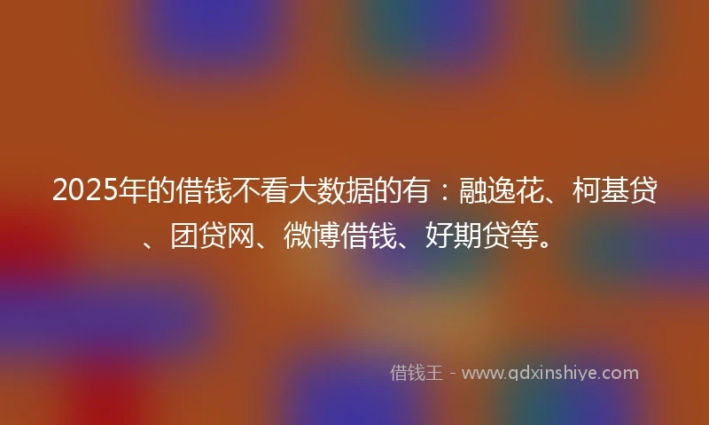 2025年的借钱不看大数据的有：融逸花、柯基贷、团贷网、微博借钱、好期贷等。