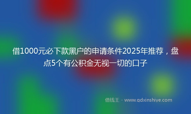 借1000元必下款黑户的申请条件2025年推荐,盘点5个有公积金无视一切的口子