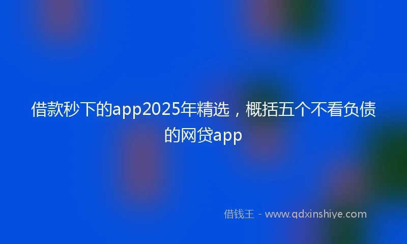 借款秒下的app2025年精选，概括五个不看负债的网贷app