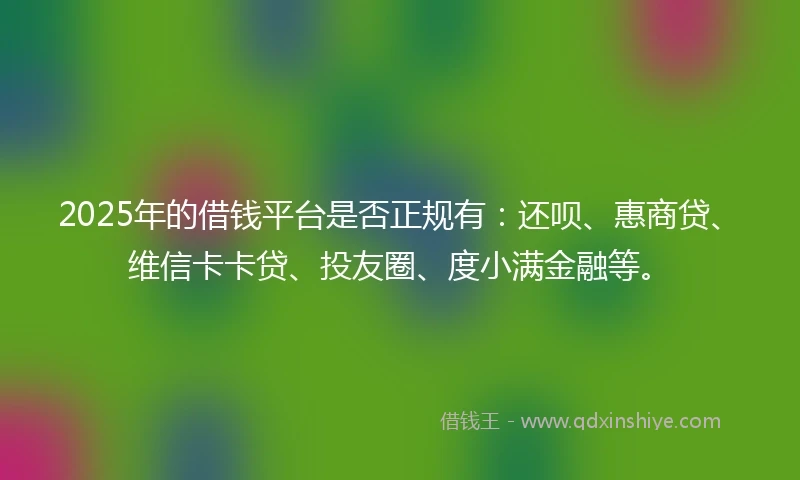2025年的借钱平台是否正规有：还呗、惠商贷、维信卡卡贷、投友圈、度小满金融等。