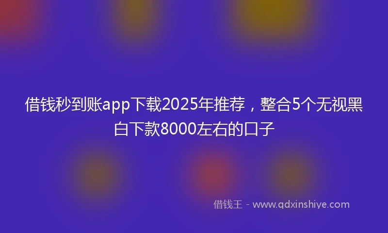 借钱秒到账app下载2025年推荐，整合5个无视黑白下款8000左右的口子