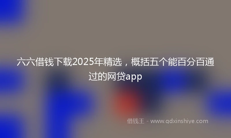 六六借钱下载2025年精选，概括五个能百分百通过的网贷app