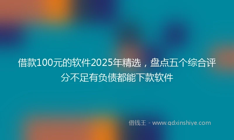 借款100元的软件2025年精选，盘点五个综合评分不足有负债都能下款软件