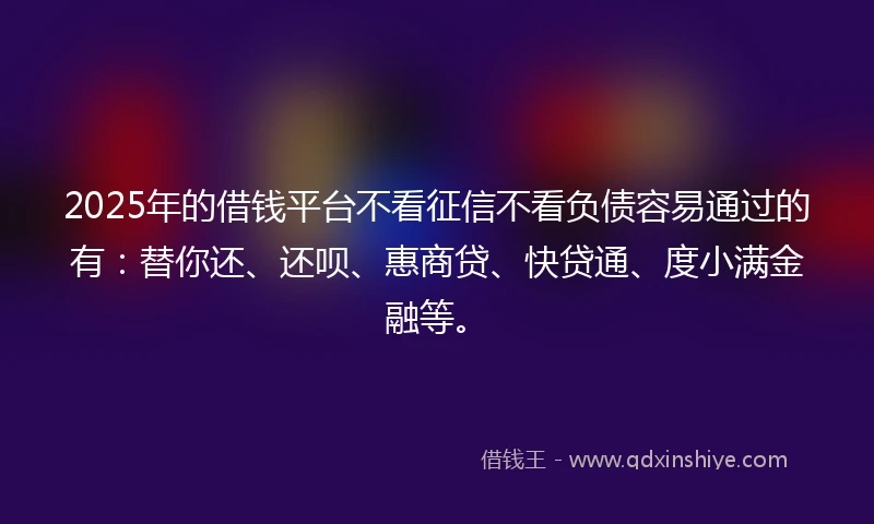 2025年的借钱平台不看征信不看负债容易通过的有：替你还、还呗、惠商贷、快贷通、度小满金融等。