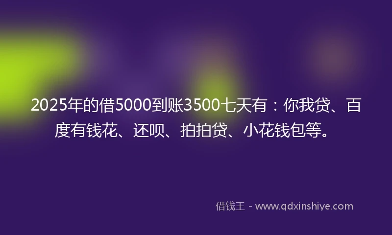2025年的借5000到账3500七天有：你我贷、百度有钱花、还呗、拍拍贷、小花钱包等。