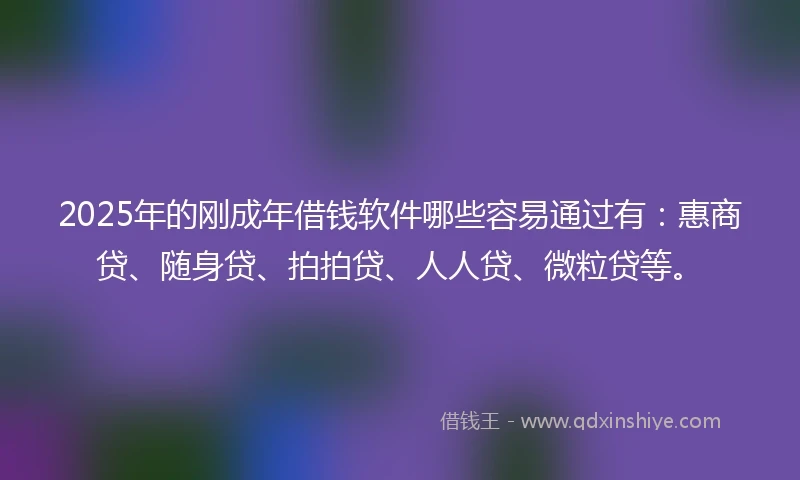 2025年的刚成年借钱软件哪些容易通过有：惠商贷、随身贷、拍拍贷、人人贷、微粒贷等。