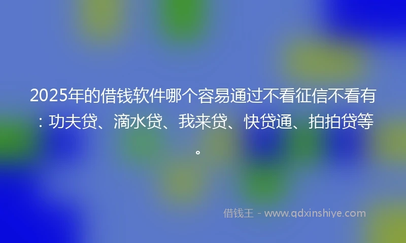 2025年的借钱软件哪个容易通过不看征信不看有：功夫贷、滴水贷、我来贷、快贷通、拍拍贷等。