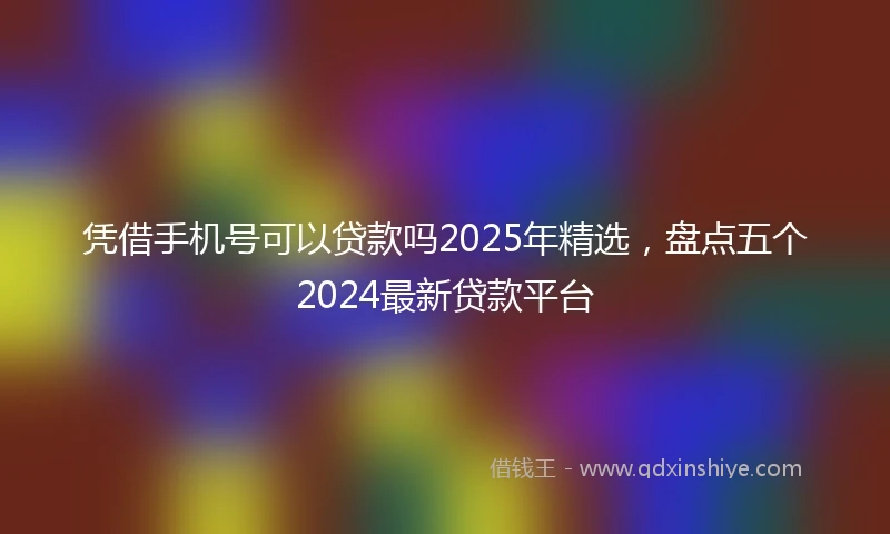 凭借手机号可以贷款吗2025年精选，盘点五个2024最新贷款平台