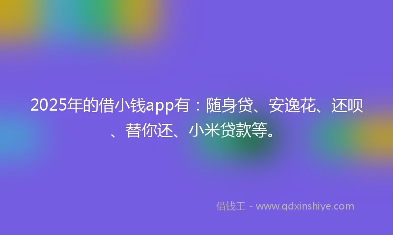 2025年的借小钱app有：随身贷、安逸花、还呗、替你还、小米贷款等。