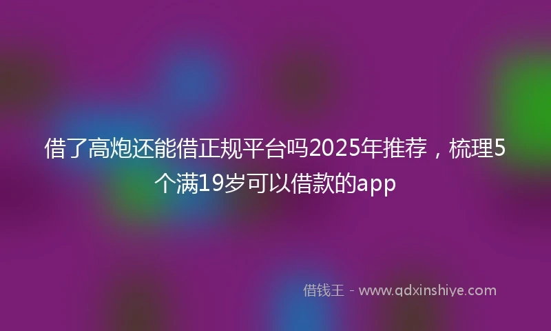 借了高炮还能借正规平台吗2025年推荐，梳理5个满19岁可以借款的app