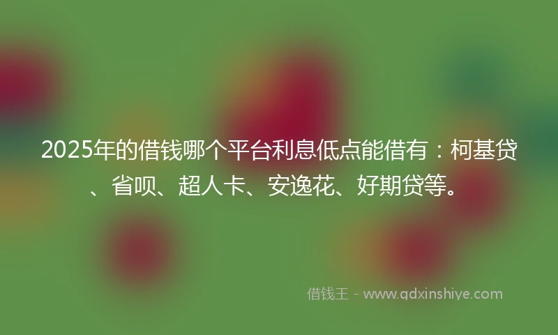 2025年的借钱哪个平台利息低点能借有：柯基贷、省呗、超人卡、安逸花、好期贷等。