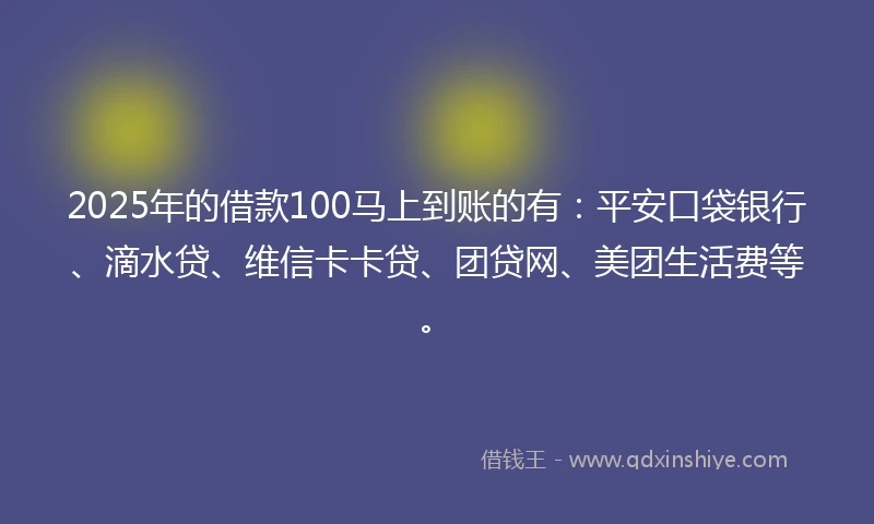 2025年的借款100马上到账的有：平安口袋银行、滴水贷、维信卡卡贷、团贷网、美团生活费等。