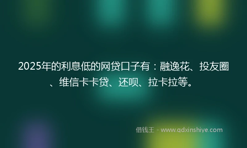 2025年的利息低的网贷口子有：融逸花、投友圈、维信卡卡贷、还呗、拉卡拉等。