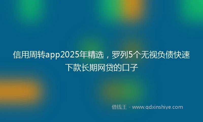 信用周转app2025年精选，罗列5个无视负债快速下款长期网贷的口子