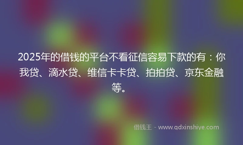 2025年的借钱的平台不看征信容易下款的有：你我贷、滴水贷、维信卡卡贷、拍拍贷、京东金融等。