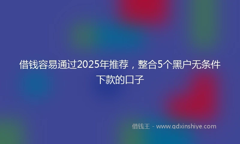 借钱容易通过2025年推荐，整合5个黑户无条件下款的口子