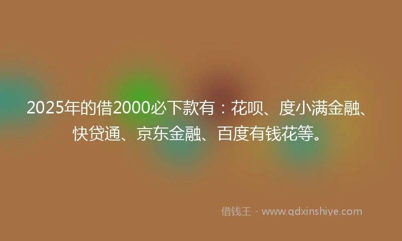 2025年的借2000必下款有：花呗、度小满金融、快贷通、京东金融、百度有钱花等。