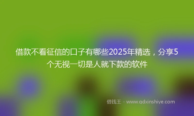 借款不看征信的口子有哪些2025年精选，分享5个无视一切是人就下款的软件