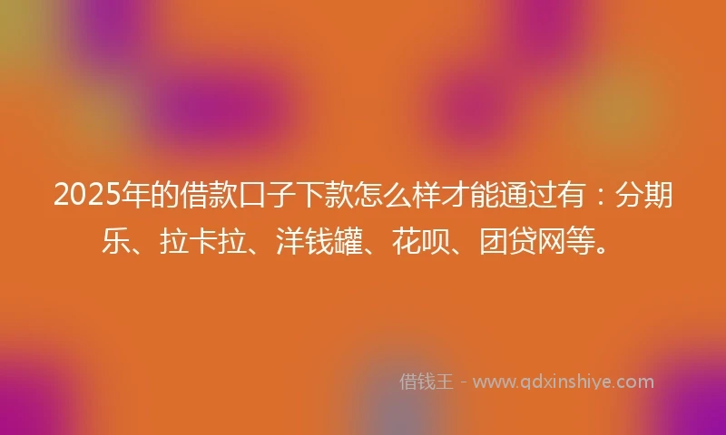 2025年的借款口子下款怎么样才能通过有：分期乐、拉卡拉、洋钱罐、花呗、团贷网等。