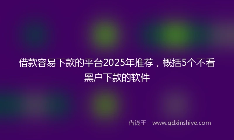 借款容易下款的平台2025年推荐，概括5个不看黑户下款的软件