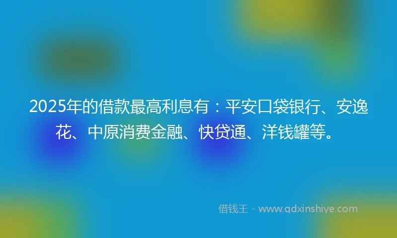 2025年的借款最高利息有：平安口袋银行、安逸花、中原消费金融、快贷通、洋钱罐等。