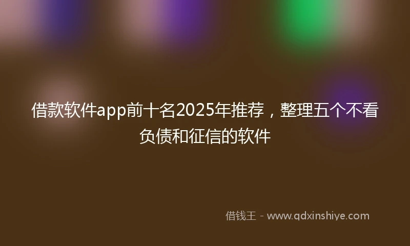 借款软件app前十名2025年推荐，整理五个不看负债和征信的软件
