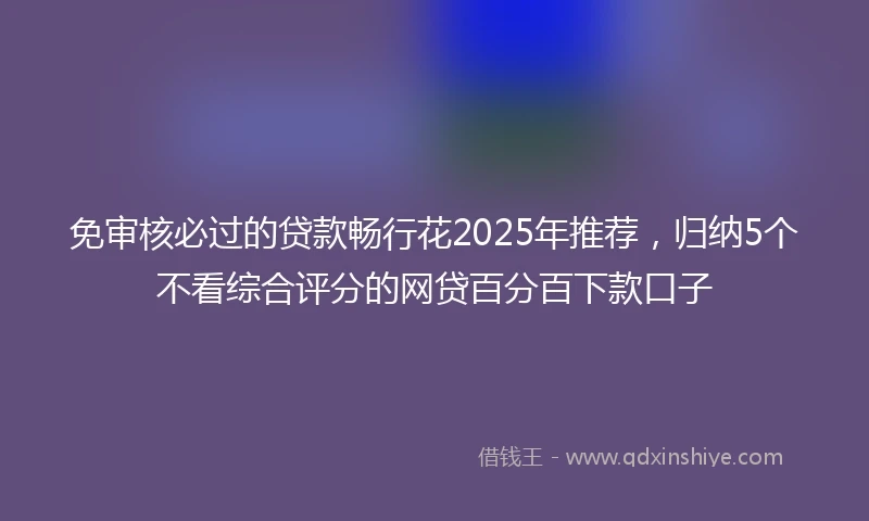 免审核必过的贷款畅行花2025年推荐，归纳5个不看综合评分的网贷百分百下款口子