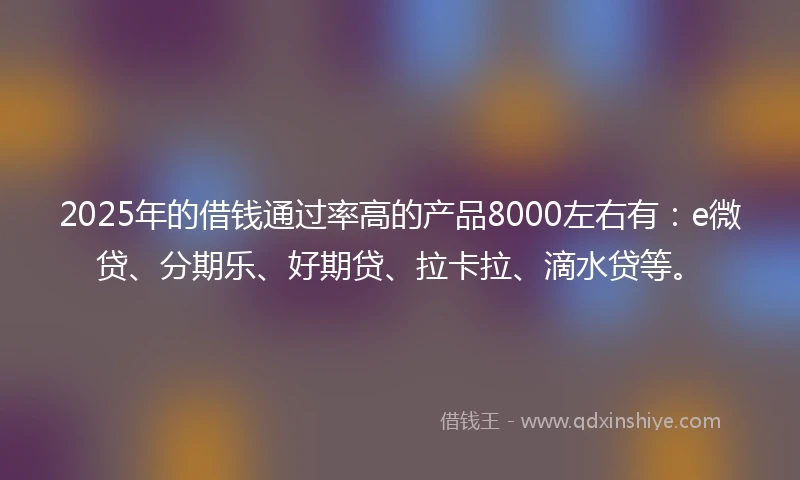 2025年的借钱通过率高的产品8000左右有：e微贷、分期乐、好期贷、拉卡拉、滴水贷等。