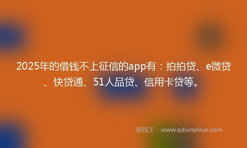 2025年的借钱不上征信的app有：拍拍贷、e微贷、快贷通、51人品贷、信用卡贷等。