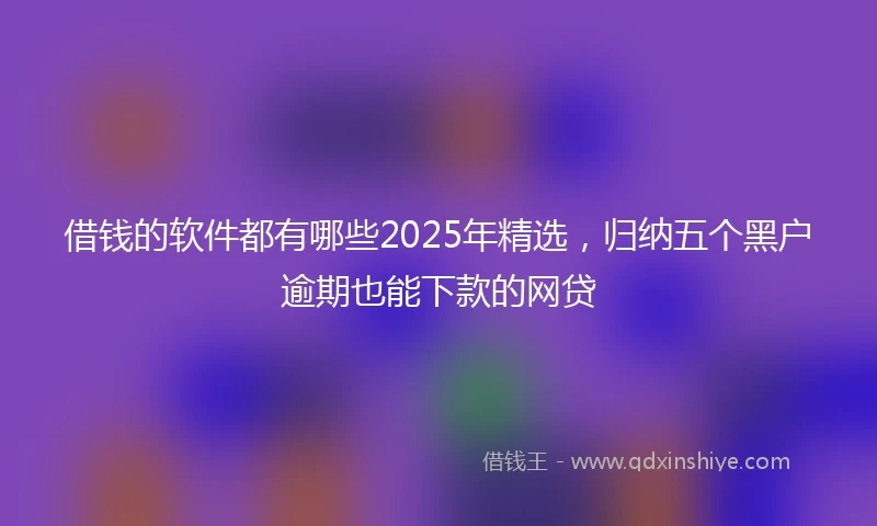 借钱的软件都有哪些2025年精选，归纳五个黑户逾期也能下款的网贷